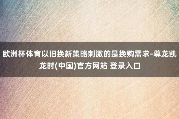 欧洲杯体育以旧换新策略刺激的是换购需求-尊龙凯龙时(中国)官方网站 登录入口