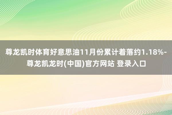 尊龙凯时体育好意思油11月份累计着落约1.18%-尊龙凯龙时(中国)官方网站 登录入口