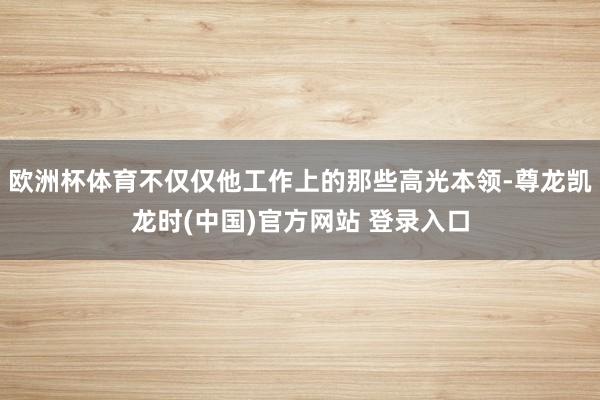 欧洲杯体育不仅仅他工作上的那些高光本领-尊龙凯龙时(中国)官方网站 登录入口