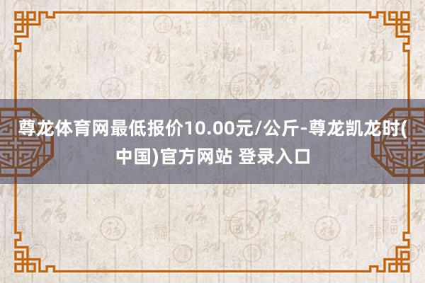 尊龙体育网最低报价10.00元/公斤-尊龙凯龙时(中国)官方网站 登录入口