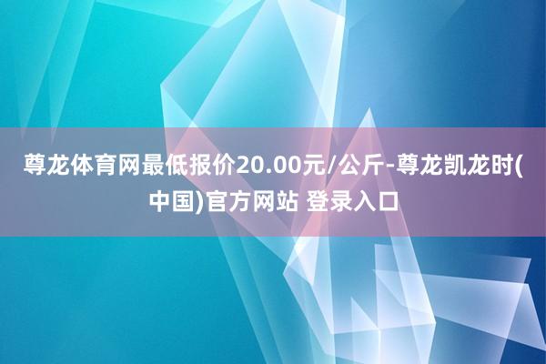 尊龙体育网最低报价20.00元/公斤-尊龙凯龙时(中国)官方网站 登录入口