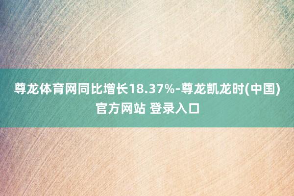 尊龙体育网同比增长18.37%-尊龙凯龙时(中国)官方网站 登录入口
