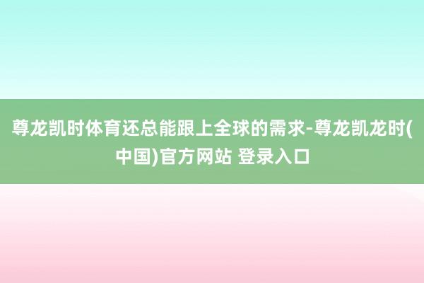 尊龙凯时体育还总能跟上全球的需求-尊龙凯龙时(中国)官方网站 登录入口