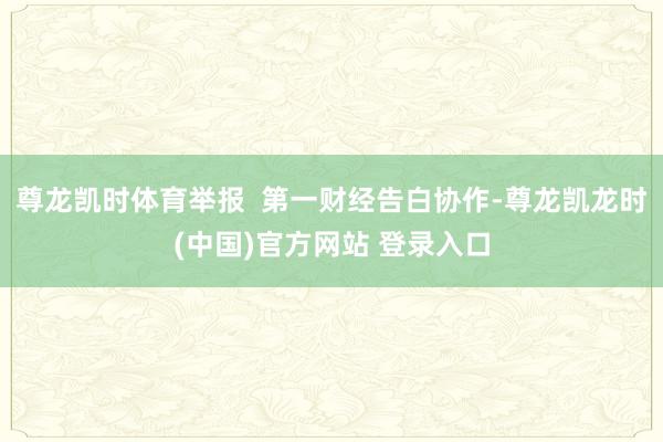 尊龙凯时体育举报  第一财经告白协作-尊龙凯龙时(中国)官方网站 登录入口