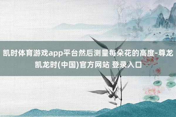 凯时体育游戏app平台然后测量每朵花的高度-尊龙凯龙时(中国)官方网站 登录入口