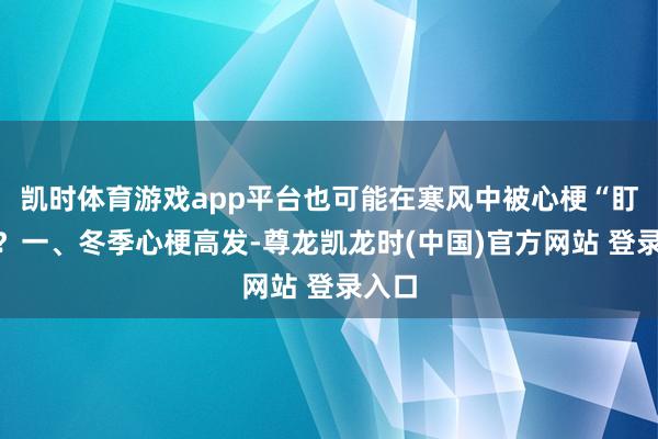 凯时体育游戏app平台也可能在寒风中被心梗“盯上”？一、冬季心梗高发-尊龙凯龙时(中国)官方网站 登录入口