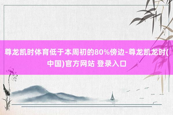 尊龙凯时体育低于本周初的80%傍边-尊龙凯龙时(中国)官方网站 登录入口