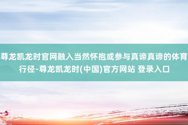 尊龙凯龙时官网融入当然怀抱或参与真谛真谛的体育行径-尊龙凯龙时(中国)官方网站 登录入口