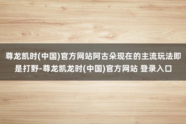 尊龙凯时(中国)官方网站阿古朵现在的主流玩法即是打野-尊龙凯龙时(中国)官方网站 登录入口