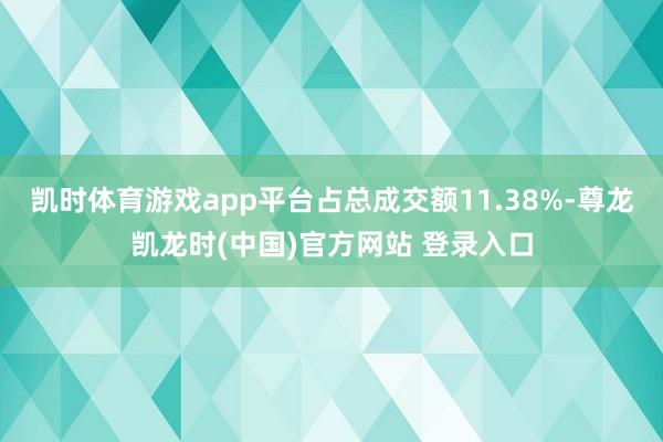 凯时体育游戏app平台占总成交额11.38%-尊龙凯龙时(中国)官方网站 登录入口