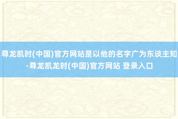尊龙凯时(中国)官方网站是以他的名字广为东谈主知-尊龙凯龙时(中国)官方网站 登录入口