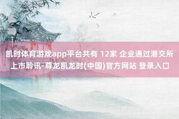 凯时体育游戏app平台共有 12家 企业通过港交所上市聆讯-尊龙凯龙时(中国)官方网站 登录入口