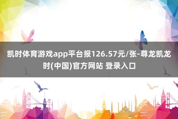 凯时体育游戏app平台报126.57元/张-尊龙凯龙时(中国)官方网站 登录入口