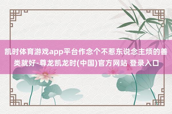 凯时体育游戏app平台作念个不惹东说念主烦的善类就好-尊龙凯龙时(中国)官方网站 登录入口