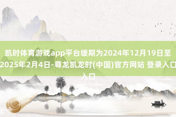 凯时体育游戏app平台缓期为2024年12月19日至2025年2月4日-尊龙凯龙时(中国)官方网站 登录入口