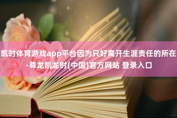 凯时体育游戏app平台因为只好离开生涯责任的所在-尊龙凯龙时(中国)官方网站 登录入口