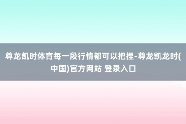 尊龙凯时体育每一段行情都可以把捏-尊龙凯龙时(中国)官方网站 登录入口