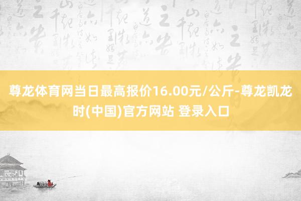 尊龙体育网当日最高报价16.00元/公斤-尊龙凯龙时(中国)官方网站 登录入口
