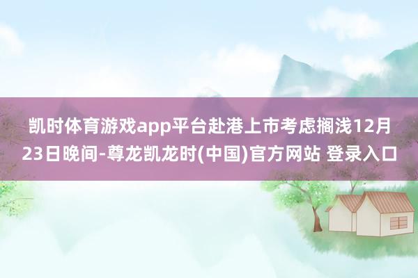 凯时体育游戏app平台　　赴港上市考虑搁浅　　12月23日晚间-尊龙凯龙时(中国)官方网站 登录入口