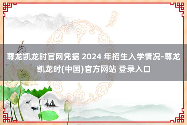 尊龙凯龙时官网凭据 2024 年招生入学情况-尊龙凯龙时(中国)官方网站 登录入口