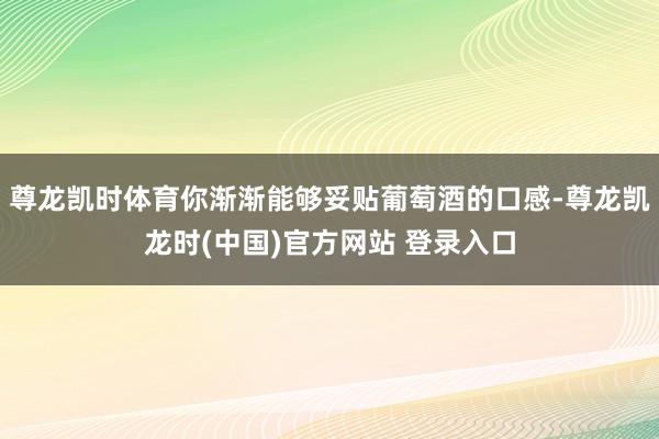尊龙凯时体育你渐渐能够妥贴葡萄酒的口感-尊龙凯龙时(中国)官方网站 登录入口