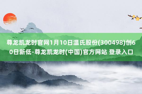 尊龙凯龙时官网1月10日温氏股份(300498)创60日新低-尊龙凯龙时(中国)官方网站 登录入口