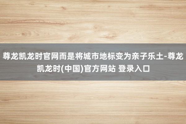尊龙凯龙时官网而是将城市地标变为亲子乐土-尊龙凯龙时(中国)官方网站 登录入口