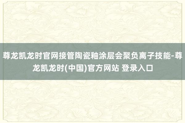 尊龙凯龙时官网接管陶瓷釉涂层会聚负离子技能-尊龙凯龙时(中国)官方网站 登录入口