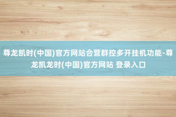 尊龙凯时(中国)官方网站合营群控多开挂机功能-尊龙凯龙时(中国)官方网站 登录入口