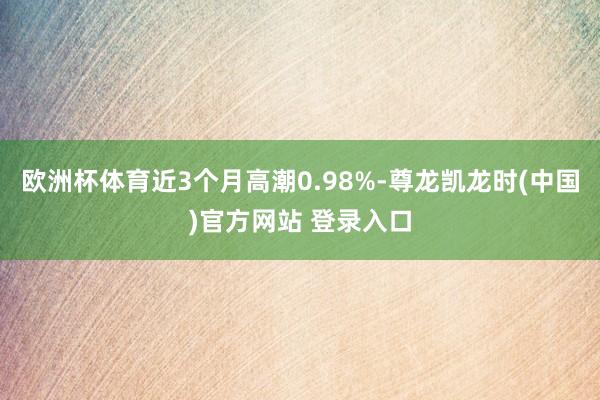 欧洲杯体育近3个月高潮0.98%-尊龙凯龙时(中国)官方网站 登录入口