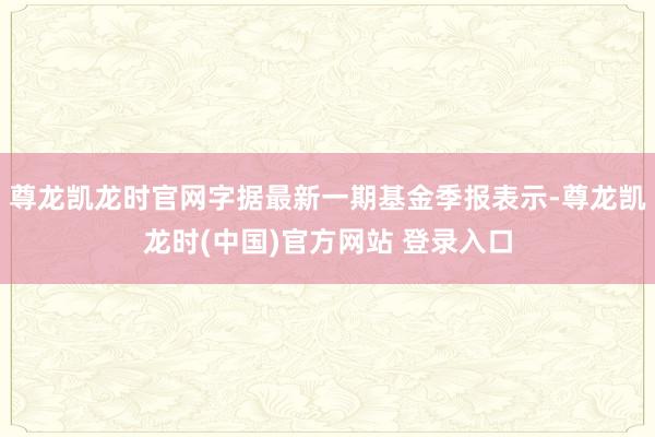 尊龙凯龙时官网字据最新一期基金季报表示-尊龙凯龙时(中国)官方网站 登录入口