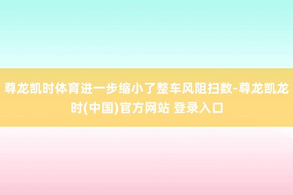 尊龙凯时体育进一步缩小了整车风阻扫数-尊龙凯龙时(中国)官方网站 登录入口