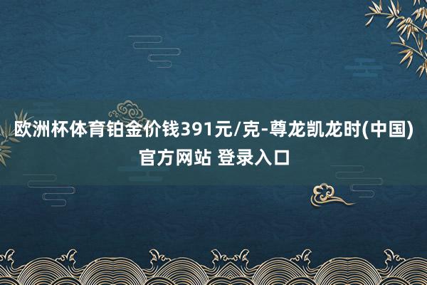 欧洲杯体育铂金价钱391元/克-尊龙凯龙时(中国)官方网站 登录入口