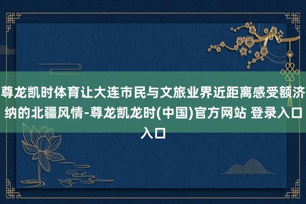 尊龙凯时体育让大连市民与文旅业界近距离感受额济纳的北疆风情-尊龙凯龙时(中国)官方网站 登录入口