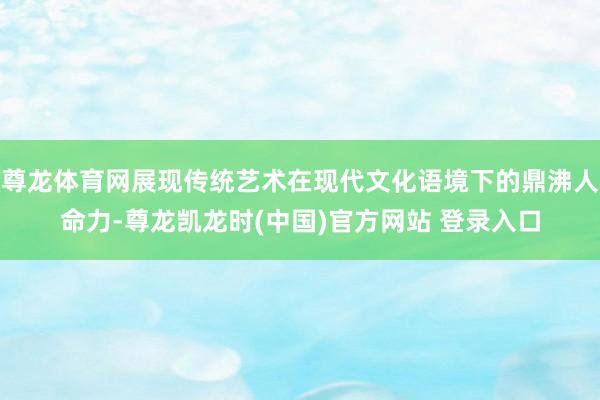 尊龙体育网展现传统艺术在现代文化语境下的鼎沸人命力-尊龙凯龙时(中国)官方网站 登录入口