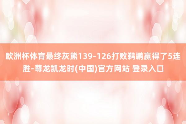 欧洲杯体育最终灰熊139-126打败鹈鹕赢得了5连胜-尊龙凯龙时(中国)官方网站 登录入口