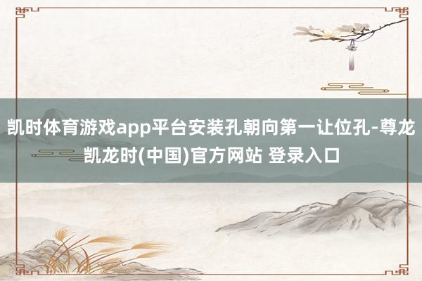 凯时体育游戏app平台安装孔朝向第一让位孔-尊龙凯龙时(中国)官方网站 登录入口