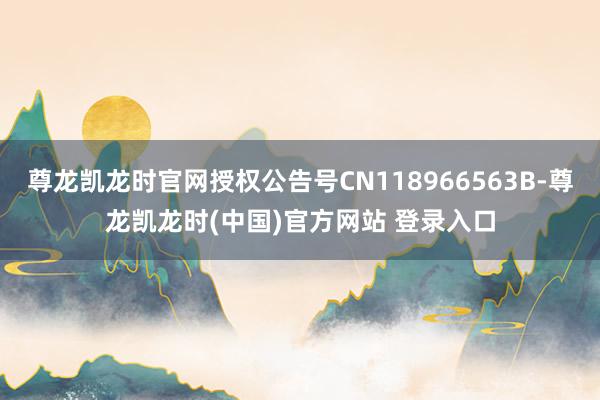 尊龙凯龙时官网授权公告号CN118966563B-尊龙凯龙时(中国)官方网站 登录入口