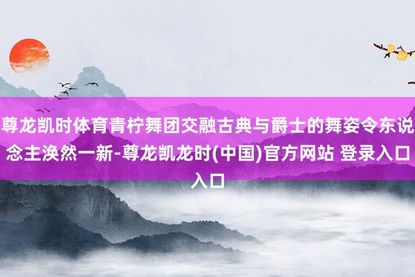 尊龙凯时体育青柠舞团交融古典与爵士的舞姿令东说念主涣然一新-尊龙凯龙时(中国)官方网站 登录入口