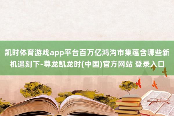 凯时体育游戏app平台百万亿鸿沟市集蕴含哪些新机遇刻下-尊龙凯龙时(中国)官方网站 登录入口