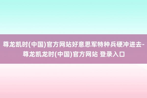 尊龙凯时(中国)官方网站好意思军特种兵硬冲进去-尊龙凯龙时(中国)官方网站 登录入口