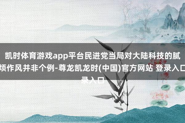 凯时体育游戏app平台民进党当局对大陆科技的腻烦作风并非个例-尊龙凯龙时(中国)官方网站 登录入口