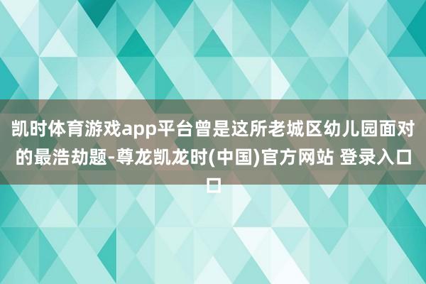 凯时体育游戏app平台曾是这所老城区幼儿园面对的最浩劫题-尊龙凯龙时(中国)官方网站 登录入口