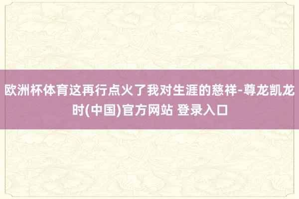 欧洲杯体育这再行点火了我对生涯的慈祥-尊龙凯龙时(中国)官方网站 登录入口