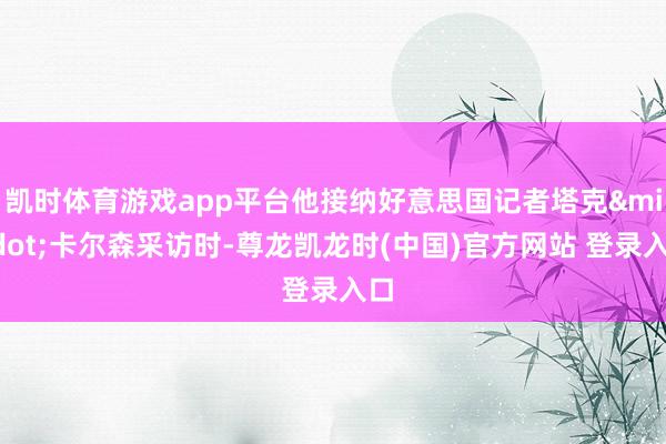 凯时体育游戏app平台他接纳好意思国记者塔克·卡尔森采访时-尊龙凯龙时(中国)官方网站 登录入口