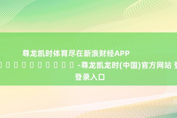 尊龙凯时体育尽在新浪财经APP            													-尊龙凯龙时(中国)官方网站 登录入口