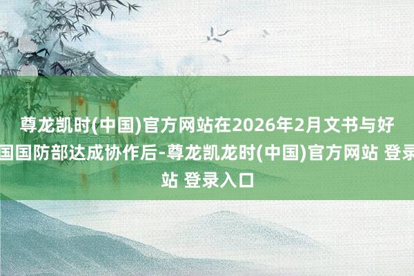 尊龙凯时(中国)官方网站在2026年2月文书与好意思国国防部达成协作后-尊龙凯龙时(中国)官方网站 登录入口