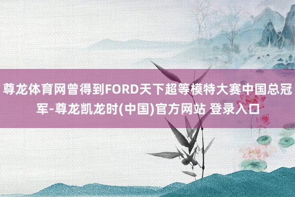 尊龙体育网曾得到FORD天下超等模特大赛中国总冠军-尊龙凯龙时(中国)官方网站 登录入口
