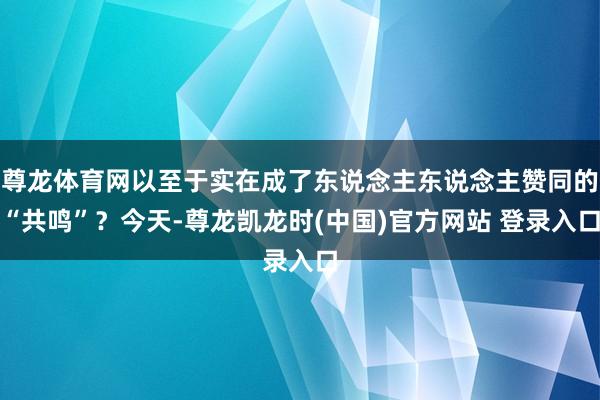 尊龙体育网以至于实在成了东说念主东说念主赞同的“共鸣”？今天-尊龙凯龙时(中国)官方网站 登录入口