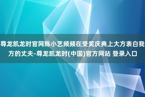 尊龙凯龙时官网陈小艺频频在受奖庆典上大方表白我方的丈夫-尊龙凯龙时(中国)官方网站 登录入口